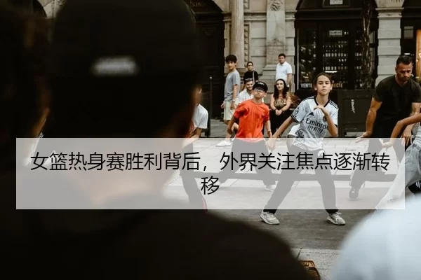 女篮热身赛胜利背后，外界关注焦点逐渐转移